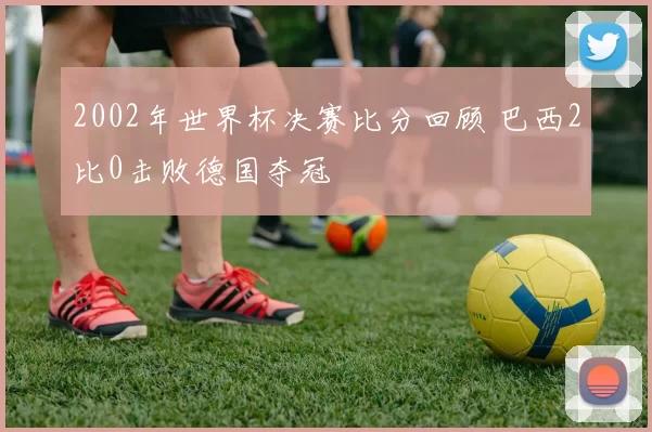 2002年世界杯决赛比分回顾 巴西2比0击败德国夺冠