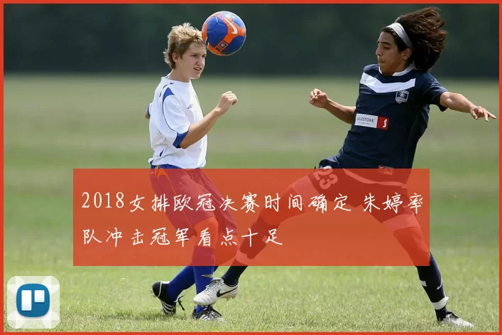 2018女排欧冠决赛时间确定 朱婷率队冲击冠军看点十足