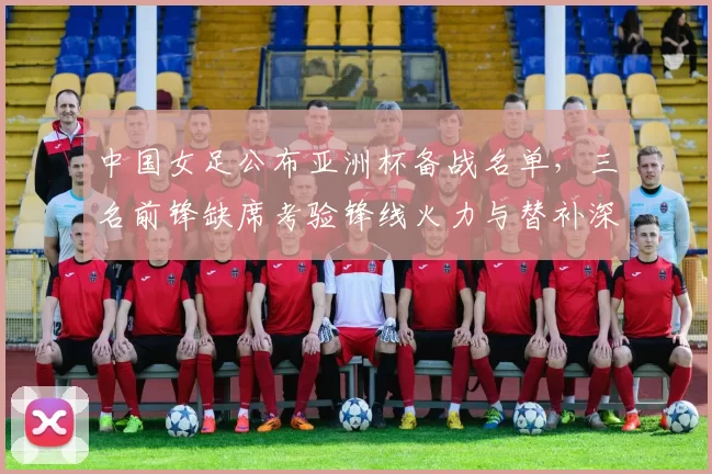 中国女足公布亚洲杯备战名单，三名前锋缺席考验锋线火力与替补深度